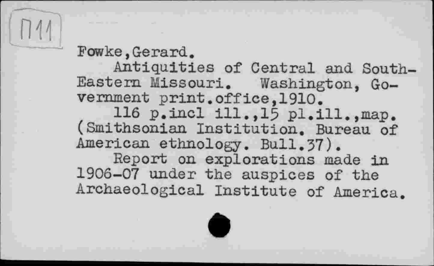 ﻿П11
Fowke,Gerard.
Antiquities of Central and South-Eastern Missouri. Washington, Government print.office,1910.
116 p.incl ill.,15 pl.ill.,map. (Smithsonian Institution. Bureau of American ethnology. Bull.37).
Report on explorations made in 1906-07 under the auspices of the Archaeological Institute of America.